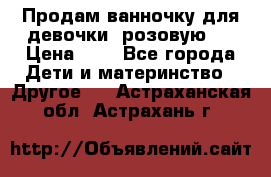 Продам ванночку для девочки (розовую). › Цена ­ 1 - Все города Дети и материнство » Другое   . Астраханская обл.,Астрахань г.